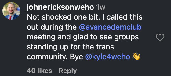 Instagram comment by johnericksonweho: Not shocked one bit. I called this out during the @avancedemclub meeting and glad to see groups standing up for the trans community. Bye @kyle4weho