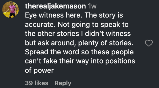 Instagram comment by therealjakemason, October 16, 3:44 p.m.: Eye witness here. The story is accurate. Not going to speak to the other stories I didn't witness but ask around, plenty of stories. Spread the word so these people can't fake their way into positions of power