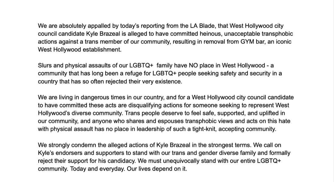 Draft statement: We are absolutely appalled by today's reporting from the LA Blade, that West Hollywood city council candidate Kyle Brazeal is alleged to have committed heinous, unacceptable transphobic actions against a trans member of our community, resulting in removal from GYM bar ... Slurs and physical assaults of our LGBTQ+ family have NO place in West Hollywood ... anyone who shares and espouses transphobic views and acts on this hate with physical assault has no place in leadership ... We call on Kyle's endorsers and supporters to ... formally reject their support for his candidacy.